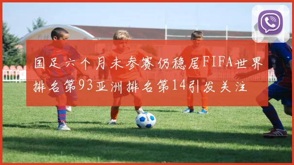 国足六个月未参赛仍稳居FIFA世界排名第93亚洲排名第14引发关注