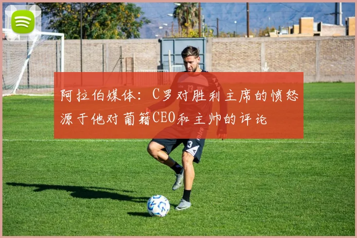 阿拉伯媒体：C罗对胜利主席的愤怒源于他对葡籍CEO和主帅的评论
