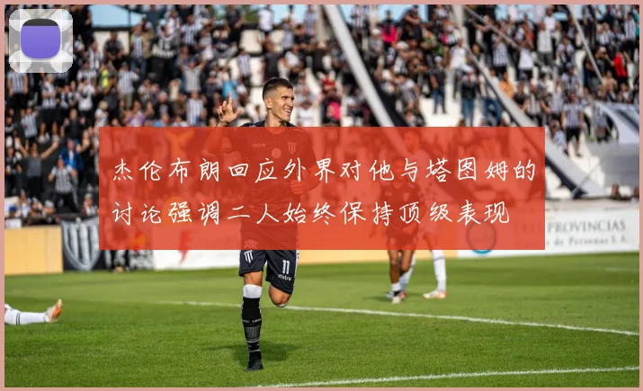 杰伦布朗回应外界对他与塔图姆的讨论强调二人始终保持顶级表现
