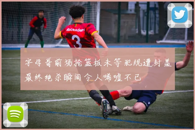 字母哥前场抢篮板未等犯规遭封盖最终绝杀瞬间令人唏嘘不已