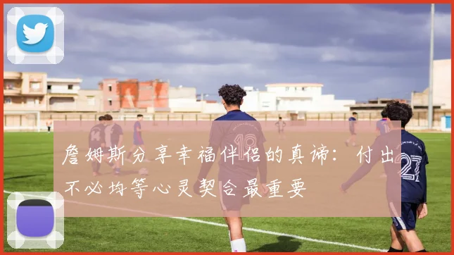 詹姆斯分享幸福伴侣的真谛：付出不必均等心灵契合最重要