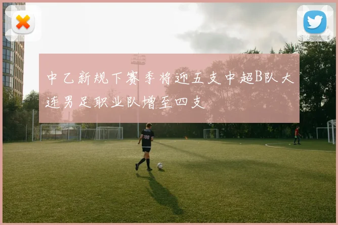 中乙新规下赛季将迎五支中超B队大连男足职业队增至四支