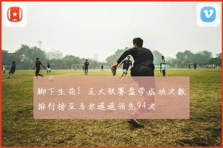 脚下生花！五大联赛盘带成功次数排行榜亚马尔遥遥领先94次