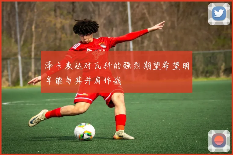 泽卡表达对瓦科的强烈期望希望明年能与其并肩作战