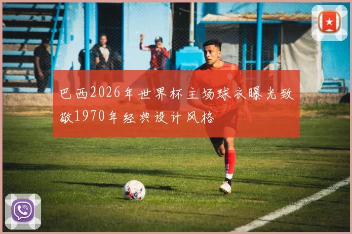巴西2026年世界杯主场球衣曝光致敬1970年经典设计风格