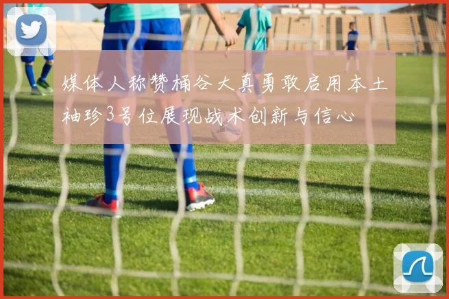 媒体人称赞桶谷大真勇敢启用本土袖珍3号位展现战术创新与信心