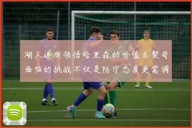 湖人逐渐领悟哈里森的价值东契奇面临的挑战不仅是防守态度更需调整