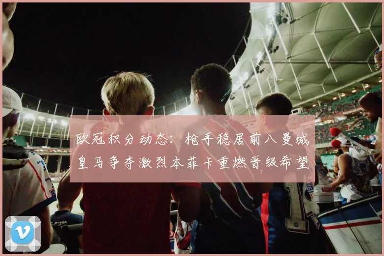 欧冠积分动态：枪手稳居前八曼城皇马争夺激烈本菲卡重燃晋级希望