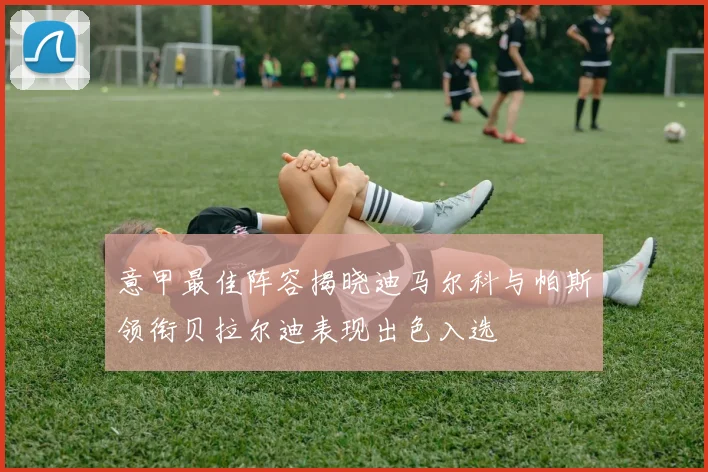 意甲最佳阵容揭晓迪马尔科与帕斯领衔贝拉尔迪表现出色入选
