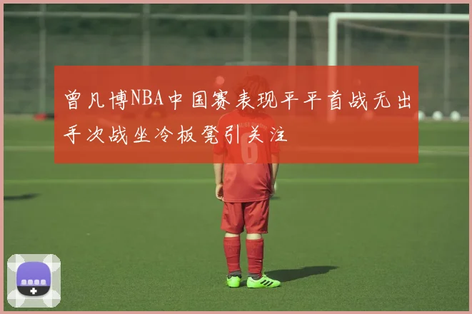 曾凡博NBA中国赛表现平平首战无出手次战坐冷板凳引关注