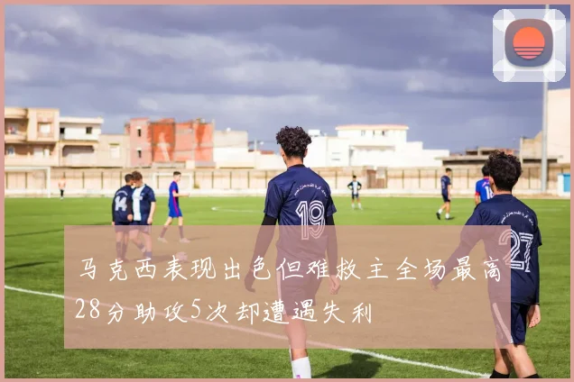 马克西表现出色但难救主全场最高28分助攻5次却遭遇失利