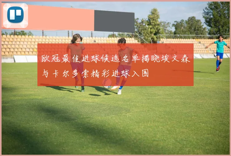 欧冠最佳进球候选名单揭晓埃文森与卡尔多索精彩进球入围