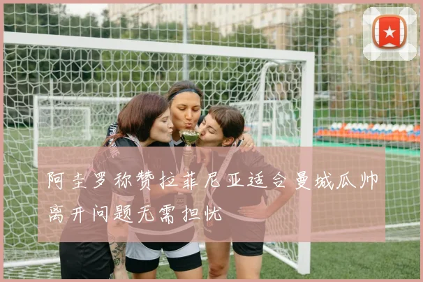 阿圭罗称赞拉菲尼亚适合曼城瓜帅离开问题无需担忧