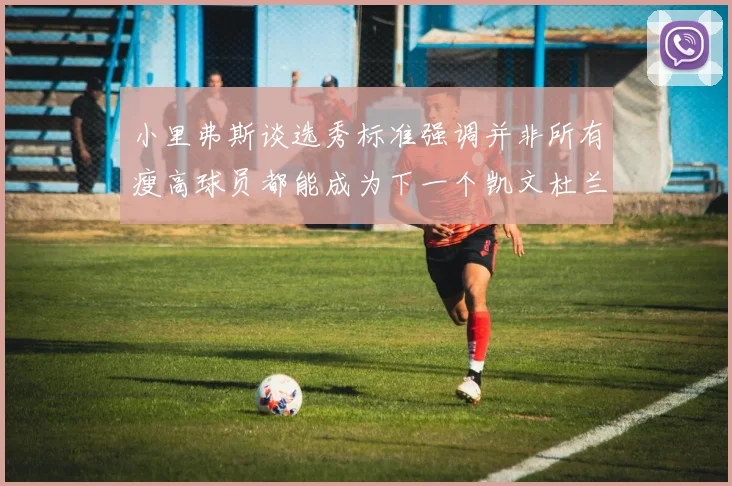 小里弗斯谈选秀标准强调并非所有瘦高球员都能成为下一个凯文杜兰特