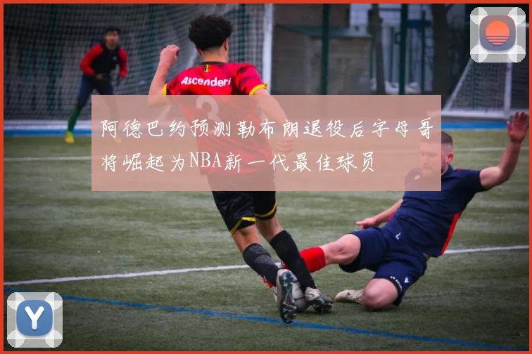 阿德巴约预测勒布朗退役后字母哥将崛起为NBA新一代最佳球员