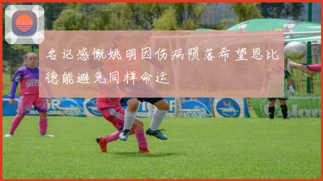 名记感慨姚明因伤病陨落希望恩比德能避免同样命运