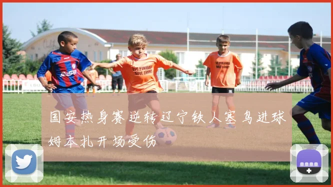 国安热身赛逆转辽宁铁人塞鸟进球姆本扎开场受伤