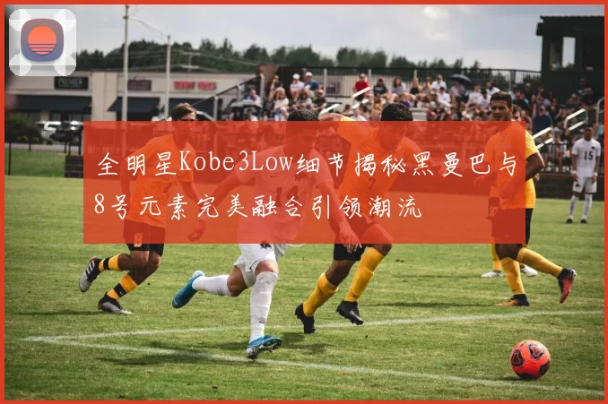 全明星Kobe3Low细节揭秘黑曼巴与8号元素完美融合引领潮流