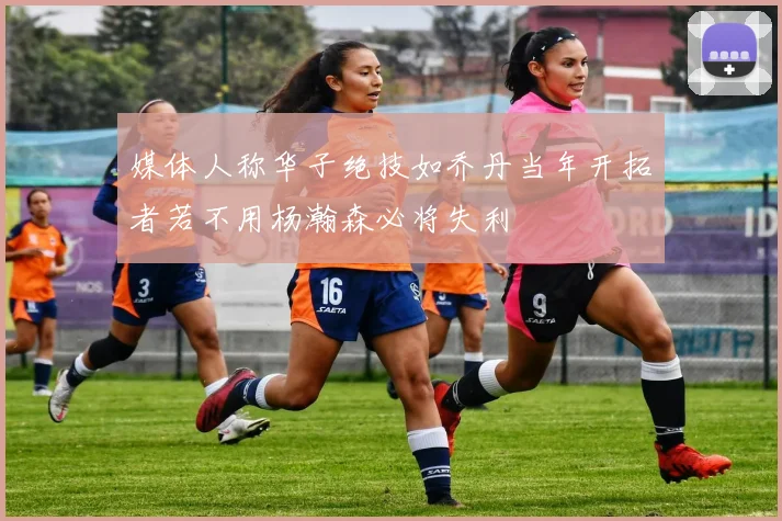媒体人称华子绝技如乔丹当年开拓者若不用杨瀚森必将失利