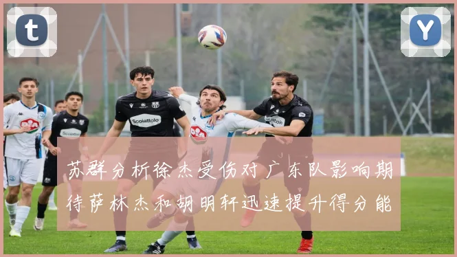 苏群分析徐杰受伤对广东队影响期待萨林杰和胡明轩迅速提升得分能力