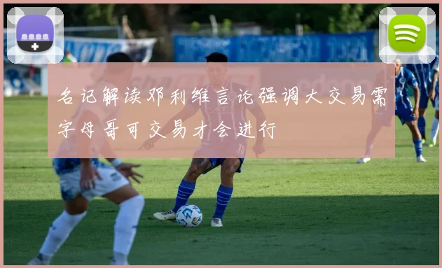 名记解读邓利维言论强调大交易需字母哥可交易才会进行