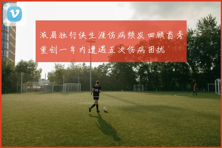 浓眉独行侠生涯伤病频发回顾首秀重创一年内遭遇五次伤病困扰
