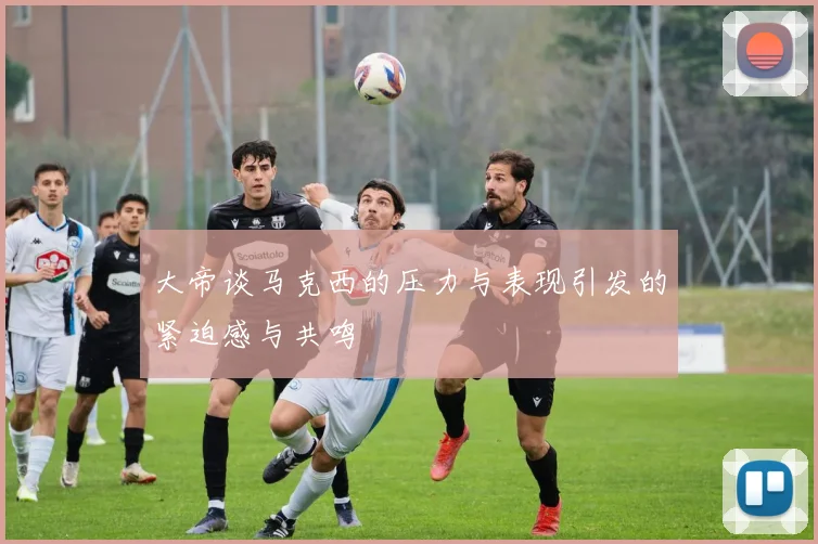 大帝谈马克西的压力与表现引发的紧迫感与共鸣