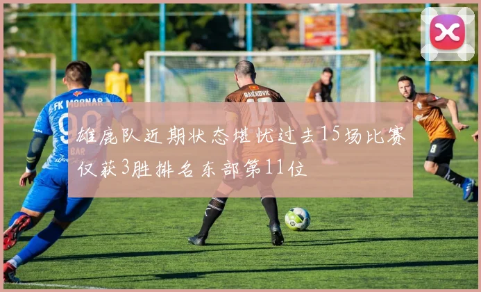 雄鹿队近期状态堪忧过去15场比赛仅获3胜排名东部第11位