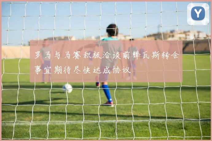 罗马与马赛积极洽谈前锋瓦斯转会事宜期待尽快达成协议