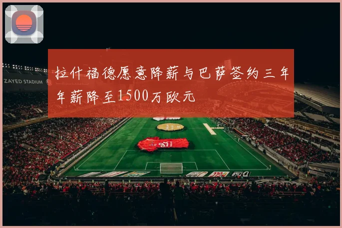 拉什福德愿意降薪与巴萨签约三年年薪降至1500万欧元