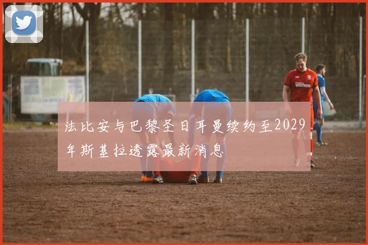 法比安与巴黎圣日耳曼续约至2029年斯基拉透露最新消息