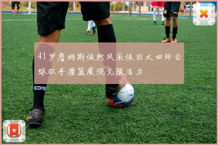 41岁詹姆斯依然风采依旧大回环合球双手灌篮展现无限活力