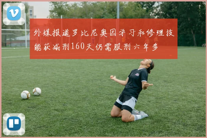 外媒报道罗比尼奥因学习和修理技能获减刑160天仍需服刑六年多