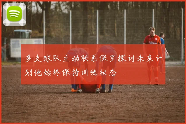 多支球队主动联系保罗探讨未来计划他始终保持训练状态