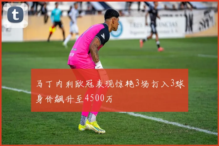 马丁内利欧冠表现惊艳3场打入3球身价飙升至4500万