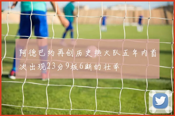 阿德巴约再创历史热火队五年内首次出现23分9板6断的壮举