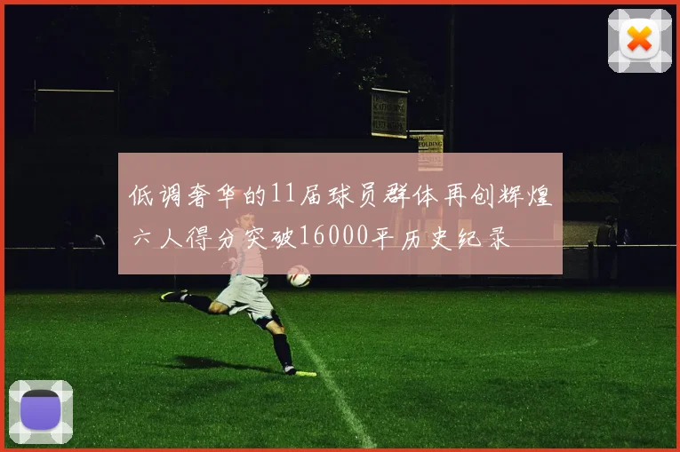 低调奢华的11届球员群体再创辉煌六人得分突破16000平历史纪录